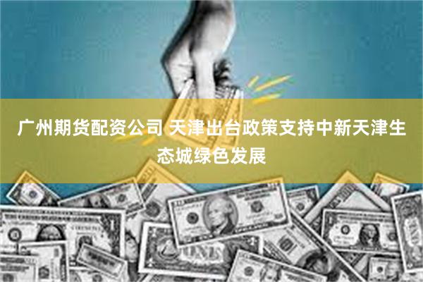 广州期货配资公司 天津出台政策支持中新天津生态城绿色发展
