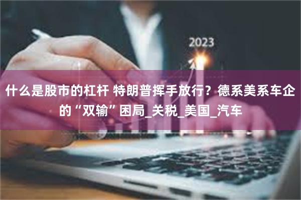 什么是股市的杠杆 特朗普挥手放行？德系美系车企的“双输”困局_关税_美国_汽车