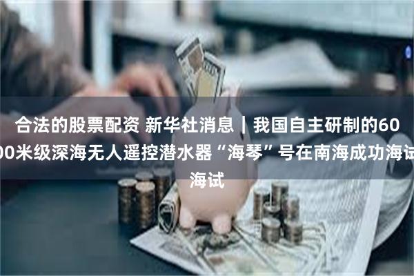 合法的股票配资 新华社消息｜我国自主研制的6000米级深海无人遥控潜水器“海琴”号在南海成功海试