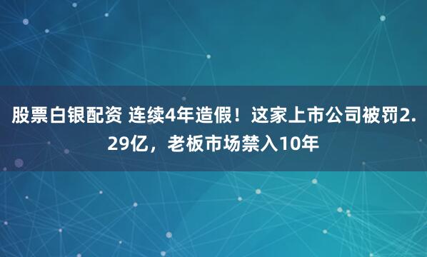 股票白银配资 连续4年造假！这家上市公司被罚2.29亿，老板市场禁入10年