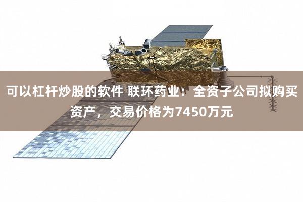 可以杠杆炒股的软件 联环药业：全资子公司拟购买资产，交易价格为7450万元