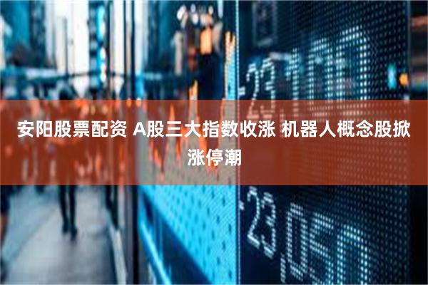 安阳股票配资 A股三大指数收涨 机器人概念股掀涨停潮