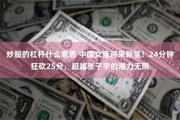 炒股的杠杆什么意思 中国女篮迎来新星！24分钟狂砍25分，超越张子宇的潜力无限