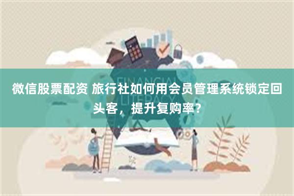 微信股票配资 旅行社如何用会员管理系统锁定回头客，提升复购率？