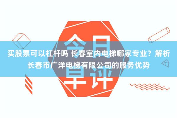 买股票可以杠杆吗 长春室内电梯哪家专业？解析长春市广洋电梯有限公司的服务优势