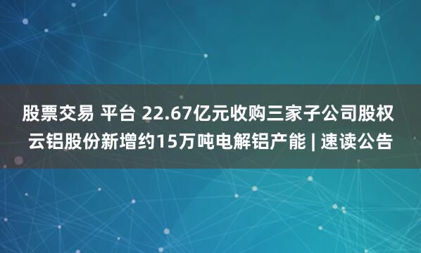 股票交易 平台 22.67亿元收购三家子公司股权 云铝股份新增约15万吨电解铝产能 | 速读公告