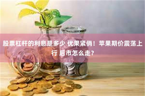 股票杠杆的利息是多少 优果紧俏！苹果期价震荡上行 后市怎么走？