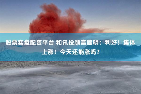 股票实盘配资平台 和讯投顾高璐明:利好!集体上涨!今天还能涨吗?