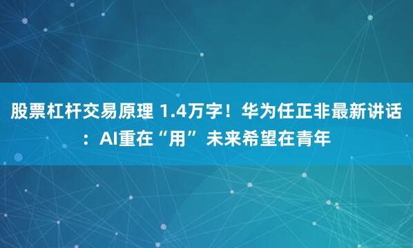 股票杠杆交易原理 1.4万字！华为任正非最新讲话：AI重在“用” 未来希望在青年