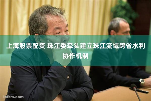 上海股票配资 珠江委牵头建立珠江流域跨省水利协作机制